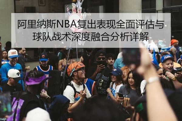 阿里纳斯NBA复出表现全面评估与球队战术深度融合分析详解